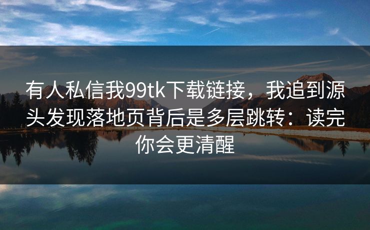有人私信我99tk下载链接，我追到源头发现落地页背后是多层跳转：读完你会更清醒