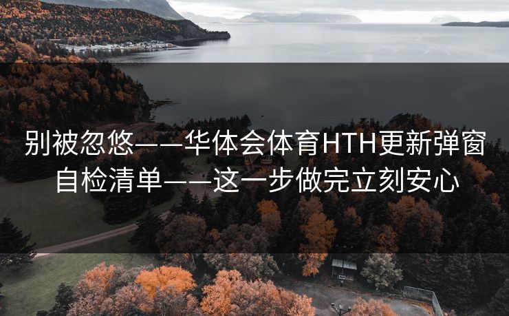 别被忽悠——华体会体育HTH更新弹窗自检清单——这一步做完立刻安心