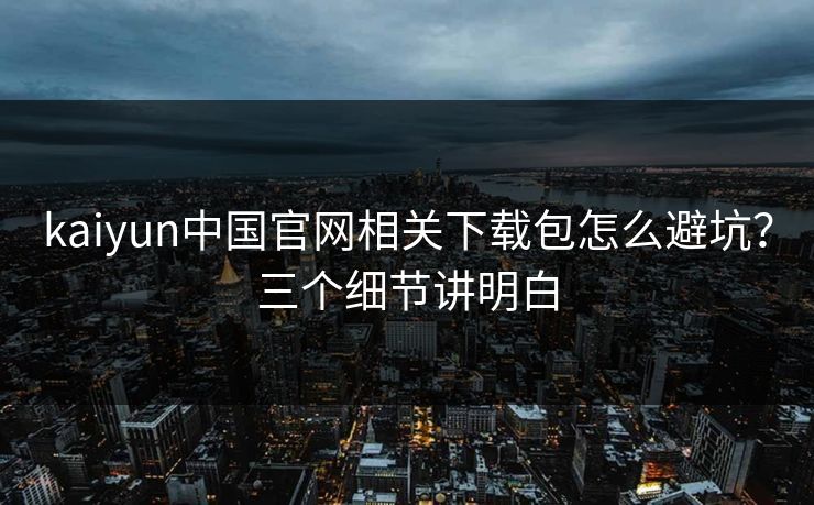 kaiyun中国官网相关下载包怎么避坑？三个细节讲明白