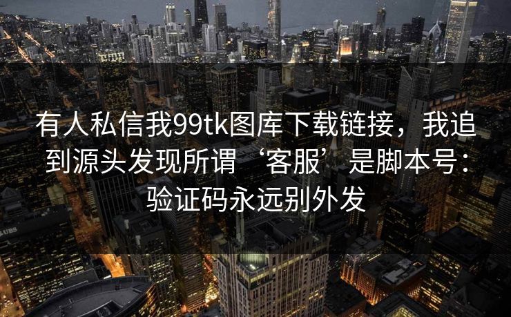 有人私信我99tk图库下载链接，我追到源头发现所谓‘客服’是脚本号：验证码永远别外发