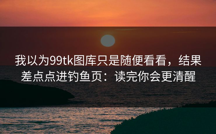 我以为99tk图库只是随便看看，结果差点点进钓鱼页：读完你会更清醒