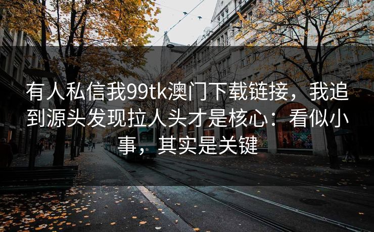 有人私信我99tk澳门下载链接，我追到源头发现拉人头才是核心：看似小事，其实是关键